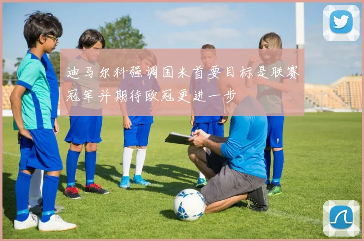 迪马尔科强调国米首要目标是联赛冠军并期待欧冠更进一步