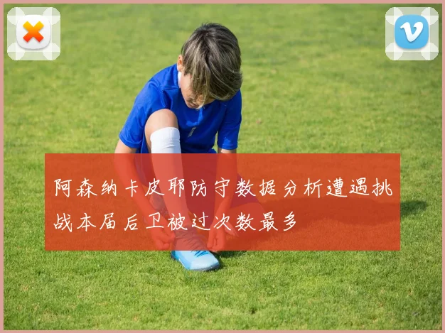 阿森纳卡皮耶防守数据分析遭遇挑战本届后卫被过次数最多