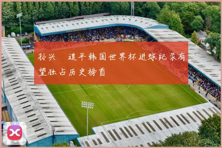 孙兴慜追平韩国世界杯进球纪录有望独占历史榜首