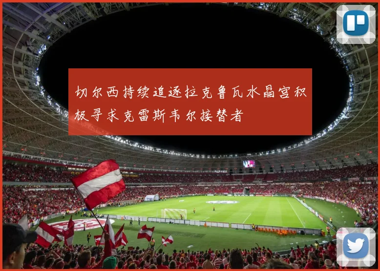 切尔西持续追逐拉克鲁瓦水晶宫积极寻求克雷斯韦尔接替者