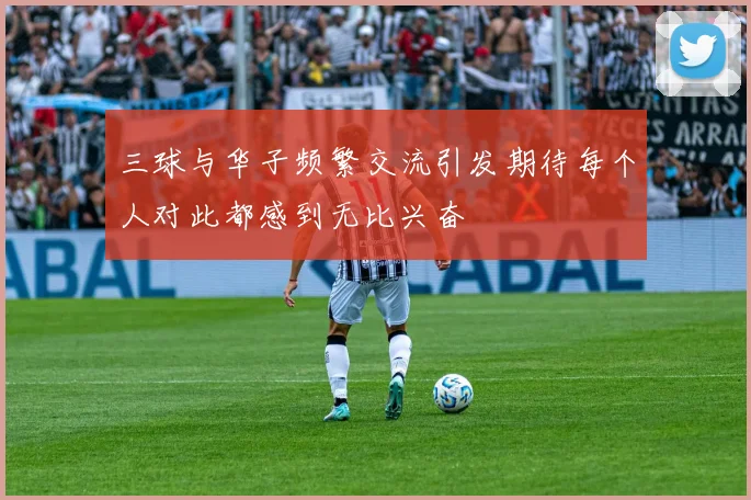 三球与华子频繁交流引发期待每个人对此都感到无比兴奋