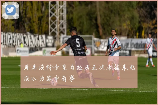 库库谈转会皇马经历五次未接来电误以为家中有事