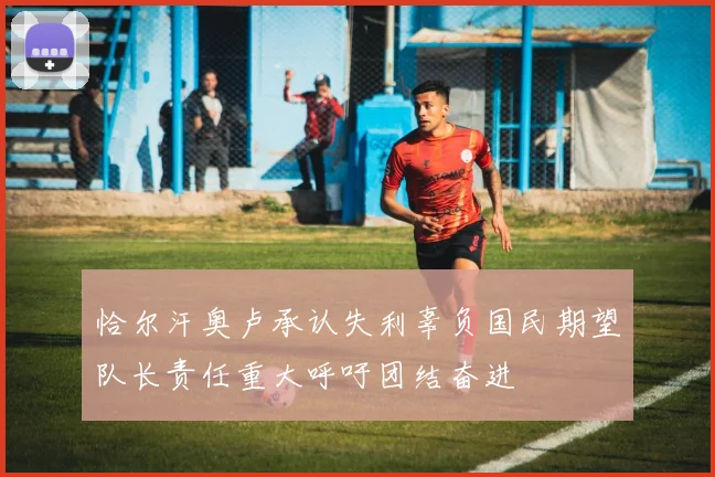 恰尔汗奥卢承认失利辜负国民期望队长责任重大呼吁团结奋进