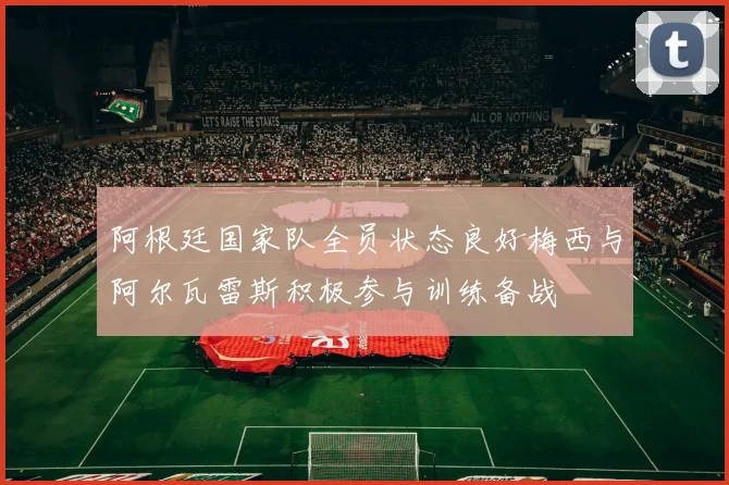 阿根廷国家队全员状态良好梅西与阿尔瓦雷斯积极参与训练备战