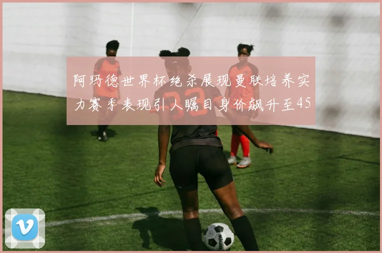 阿玛德世界杯绝杀展现曼联培养实力赛季表现引人瞩目身价飙升至4500万欧