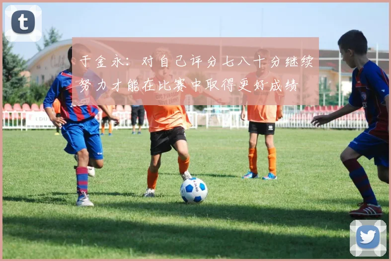于金永：对自己评分七八十分继续努力才能在比赛中取得更好成绩