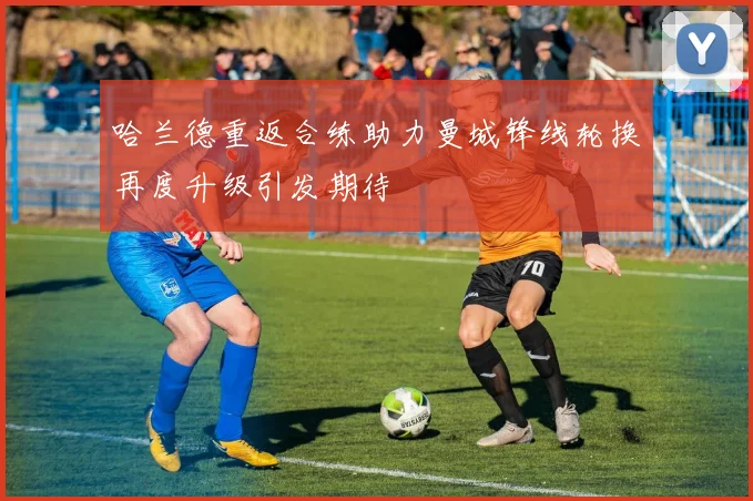 哈兰德重返合练助力曼城锋线轮换再度升级引发期待
