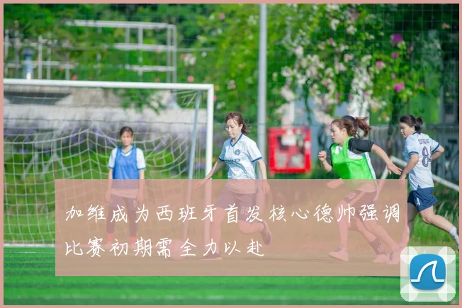 加维成为西班牙首发核心德帅强调比赛初期需全力以赴
