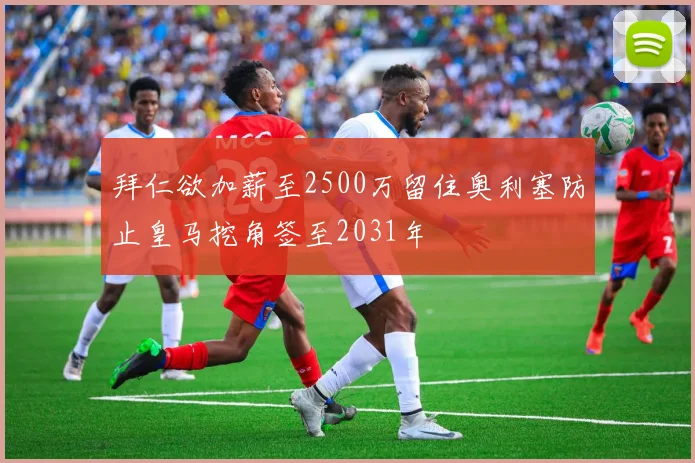 拜仁欲加薪至2500万留住奥利塞防止皇马挖角签至2031年