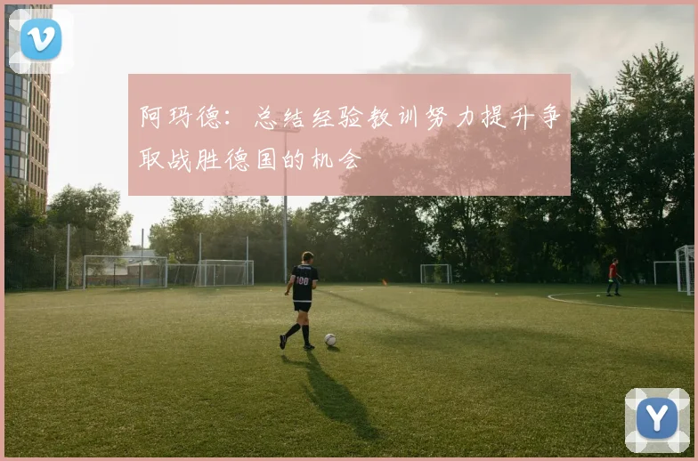 阿玛德：总结经验教训努力提升争取战胜德国的机会