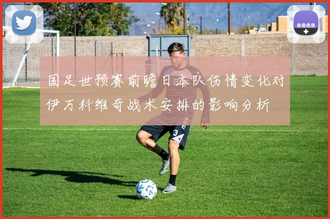 国足世预赛前瞻日本队伤情变化对伊万科维奇战术安排的影响分析