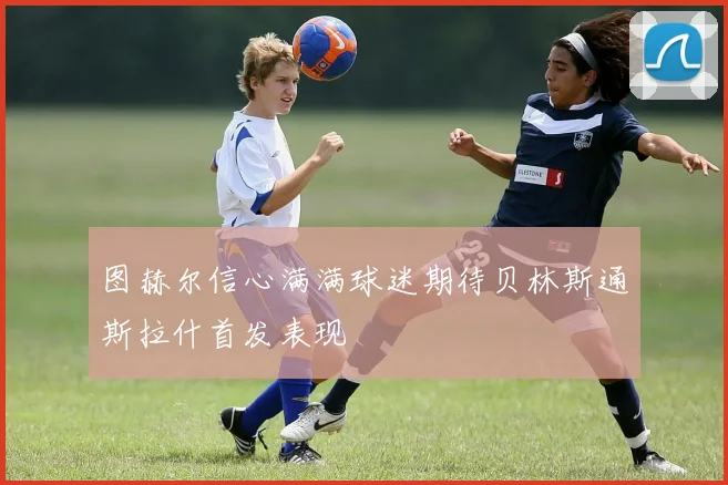 图赫尔信心满满球迷期待贝林斯通斯拉什首发表现