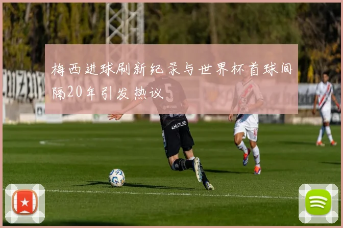 梅西进球刷新纪录与世界杯首球间隔20年引发热议